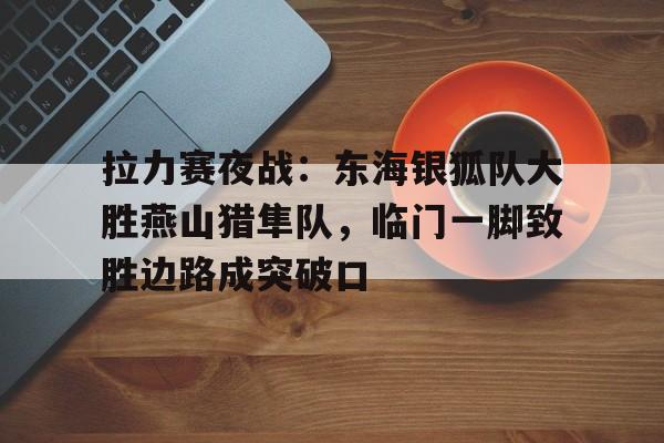 爱游戏体育直播平台关于拉力赛夜战：东海银狐队大胜燕山猎隼队，临门一脚致胜边路成突破口的信息